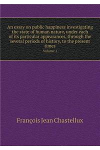 An Essay on Public Happiness Investigating the State of Human Nature, Under Each of Its Particular Appearances, Through the Several Periods of History, to the Present Times Volume 1