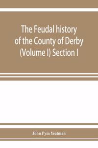 The feudal history of the County of Derby; (chiefly during the 11th, 12th, and 13th centuries) (Volume I) Section I.