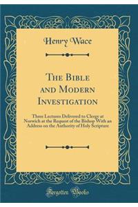 The Bible and Modern Investigation: Three Lectures Delivered to Clergy at Norwich at the Request of the Bishop with an Address on the Authority of Holy Scripture (Classic Reprint)