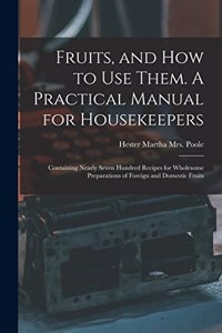 Fruits, and How to Use Them. A Practical Manual for Housekeepers; Containing Nearly Seven Hundred Recipes for Wholesome Preparations of Foreign and Domestic Fruits