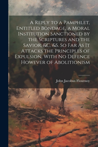 Reply to a Pamphlet, Entitled Bondage, a Moral Institution Sanctioned by the Scriptures and the Savior, &c. &s. So Far As It Attacks the Principles of Expulsion, With No Defence However of Abolitionism
