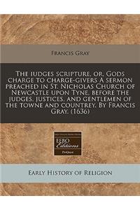 The Iudges Scripture, Or, Gods Charge to Charge-Givers a Sermon Preached in St. Nicholas Church of Newcastle Upon Tyne, Before the Judges, Justices, and Gentlemen of the Towne and Countrey. by Francis Gray. (1636)