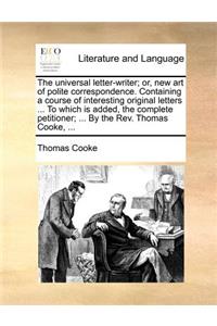 The Universal Letter-Writer; Or, New Art of Polite Correspondence. Containing a Course of Interesting Original Letters ... to Which Is Added, the Complete Petitioner; ... by the REV. Thomas Cooke, ...