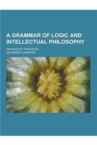 A Grammar of Logic and Intellectual Philosophy; On Didactic Principles ...
