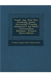 Friedr. Aug. Wolf Uber Erziehung, Schule, Universitat (Consilia Scholastica): Aus Wolf's Litterarischem Nachlasse: Aus Wolf's Litterarischem Nachlasse