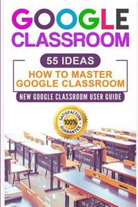 Google Classroom: 55 Ideas User Manual to Learn Everything You Need to Know about Google