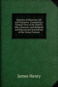 Sketches of Moravian Life and Character: Comprising a General View of the History, Life, Character, and Religious and Educational Institutions of the Unitas Fratrum