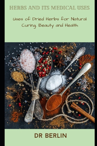 Herbs and its medical Uses: Uses of Dried Herbs for Natural Curing, Beauty and Health