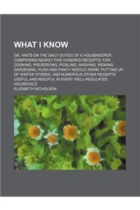 What I Know; Or, Hints on the Daily Duties of a Housekeeper. Comprising Nearly Five Hundred Receipts, for Cooking, Preserving, Pickling, Washing, Iron