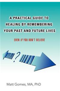 Practical Guide to Healing by Remembering Your Past and Future Lives: Even If You Don't Believe