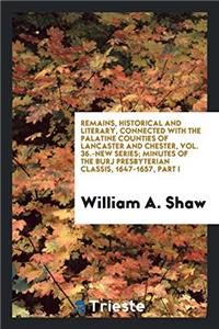 Remains, Historical and Literary, Connected with the Palatine Counties of Lancaster and Chester, Vol. 36.-New Series; Minutes of the Burj Presbyterian Classis, 1647-1657, Part I