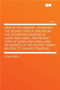 View of the Hebrews: Exhibiting the Destruction of Jerusalem; The Certain Restoration of Judah and Israel; The Present State of Judah and Israel; And an Address of the Prophet Isaiah Relative to Their Restoration