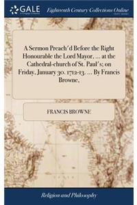 A Sermon Preach'd Before the Right Honourable the Lord Mayor, ... at the Cathedral-Church of St. Paul's; On Friday, January 30. 1712-13. ... by Francis Browne,