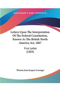Letters Upon The Interpretation Of The Federal Constitution, Known As The British North America Act, 1867