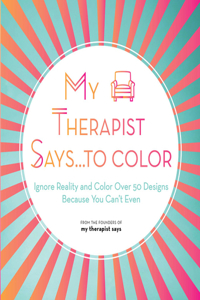 My Therapist Says...to Color: Ignore Reality and Color Over 50 Designs Because You Can't Even Volume 10