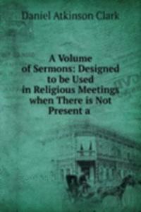 Volume of Sermons: Designed to be Used in Religious Meetings when There is Not Present a .