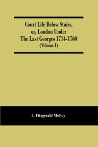 Court Life Below Stairs, Or, London Under The Last Georges 1714-1760 (Volume I)