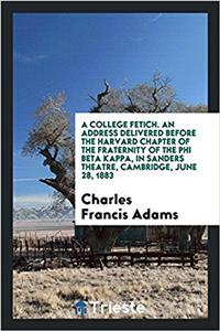 College Fetich. an Address Delivered Before the Harvard Chapter of the Fraternity of the Phi Beta Kappa, in Sanders Theatre, Cambridge, June 28, 1883
