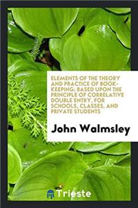 Elements of the Theory and Practice of Book-Keeping, Based Upon the Principle of Correlative Double Entry, for Schools, Classes, and Private Students