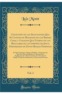 Colección de las Aplicaciones Que Se Continuan Haciendo de los Bienes, Casas, y Colegios Que Fueron de los Regulares de la Compañia de Jesus, Expatriados de Estos Reales Dominios, Vol. 2: En Que Se Incluyen Algunos Modelos, y Disposiciones Que Den