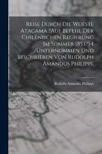 Reise Durch Die Wueste Atacama ?auf Befehl Der Chilenischen Regierung Im Sommer 1853?54 /unternommen Und Beschrieben Von Rudolph Amandus Philippi.