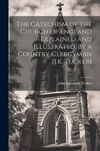 Catechism of the Church of England Explained and Illustrated. by a Country Clergyman [J.K. Tucker]