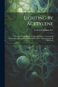 Lighting by Acetylene; a Treatise for the Practical Lighting Engineer, Containing Elementary Information and Details for Those About to Take up the Work