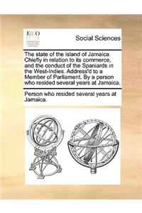 State of the Island of Jamaica. Chiefly in Relation to Its Commerce, and the Conduct of the Spaniards in the West-Indies. Address'd to a Member of Parliament. by a Person Who Resided Several Years at Jamaica.
