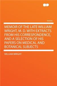 Memoir of the Late William Wright, M. D. with Extracts from His Correspondence, and a Selection of His Papers on Medical and Botanical Subjects