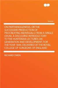 On Parthenogenesis, or the Successive Production of Procreating Indivduals from a Single Ovum. a Discourse Introductory to the Hunterian Lectures on Generation and Development, for the Year 1849, Delivered at the Royal College of Surgeons of Englan