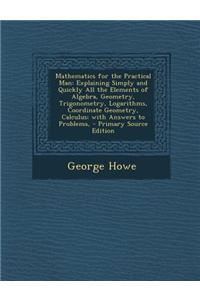 Mathematics for the Practical Man: Explaining Simply and Quickly All the Elements of Algebra, Geometry, Trigonometry, Logarithms, Coordinate Geometry,