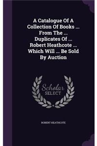 A Catalogue of a Collection of Books ... from the ... Duplicates of ... Robert Heathcote ... Which Will ... Be Sold by Auction