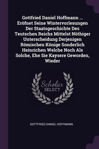 Gottfried Daniel Hoffmann ... Eröfnet Seine Wintervorlesungen Der Staatsgeschichte Des Teutschen Reichs Mittelst Nöthiger Unterscheidung Derjenigen Römischen Könige Sonderlich Heinrichen Welche Noch Als Solche, Ehe Sie Kaysere Geworden, Wieder