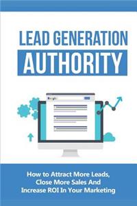 Lead Generation Authority: How to Attract More Leads, Close More Sales and Increase Roi in Your Marketing