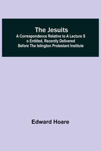 Jesuits; A correspondence relative to a lecture so entitled, recently delivered before the Islington Protestant Institute