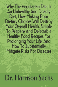 Why The Vegetarian Diet Is An Unhealthy And Deadly Diet, How Making Poor Dietary Choices Will Destroy Your Overall Health, Simple To Prepare And Delectable Healthy Food Recipes For Prolonging Your Life, And How To Substantially Mitigate Risks For D
