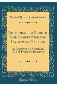 Amendment to Code of Fair Competition for Investment Bankers: As Approved on March 23, 1934 by President Roosevelt (Classic Reprint)