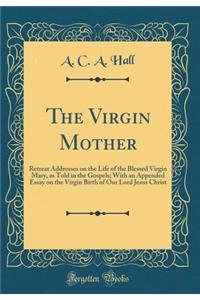 The Virgin Mother: Retreat Addresses on the Life of the Blessed Virgin Mary, as Told in the Gospels; With an Appended Essay on the Virgin Birth of Our Lord Jesus Christ (Classic Reprint)