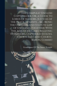 Compleat English Copyholder, Or, a Guide to Lords of Manors, Justices of the Peace, Tenants ... &c. Being the Common and Statute Law of England, Together With the Adjudged Cases Relating to Manors, Copyhold Estates, Courts-Leet and Courts-Baron, Co