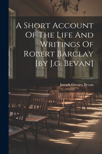 Short Account Of The Life And Writings Of Robert Barclay [by J.g. Bevan]