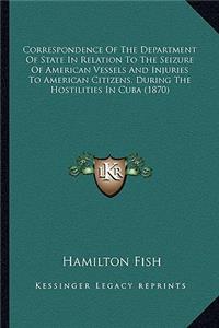 Correspondence Of The Department Of State In Relation To The Seizure Of American Vessels And Injuries To American Citizens, During The Hostilities In Cuba (1870)