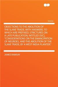 Objections to the Abolition of the Slave Trade, with Answers. to Which Are Prefixed, Strictures on a Late Publication, Intitled [Sic], Considerations on the Emancipation of Negroes, and the Abolition of the Slave Trade, by a West India Planter.