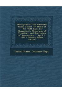 Description of the Automatic Pistol, Caliber .45, Model of 1911: With Rules for Management, Memoranda of Trajectory, and Description of Ammunition ...