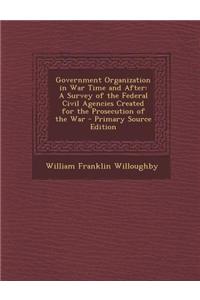 Government Organization in War Time and After: A Survey of the Federal Civil Agencies Created for the Prosecution of the War - Primary Source Edition