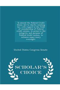 To Amend the Federal Credit Union ACT to Clarify Existing Law with Regard to the Field of Membership of Federal Credit Unions, to Preserve the Integrity and Purpose of Federal Credit Unions, to Enhance Supervisory Oversight. - Scholar's Choice Edit