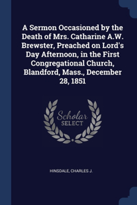 Sermon Occasioned by the Death of Mrs. Catharine A.W. Brewster, Preached on Lord's Day Afternoon, in the First Congregational Church, Blandford, Mass., December 28, 1851