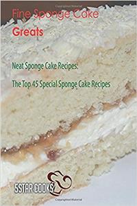 Fine Sponge Cake Greats: Neat Sponge Cake Recipes. the Top 45 Special Sponge Cake Recipes