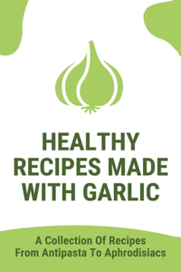 Healthy Recipes Made With Garlic: A Collection Of Recipes From Antipasta To Aphrodisiacs: Garlic Dishes To Eat