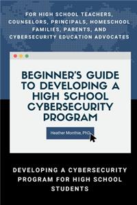 Beginner’s Guide to Developing a High School Cybersecurity Program - For High School Teachers, Counselors, Principals, Homeschool Families, Parents and Cybersecurity Education Advocates -  Developing a Cybersecurity Program for High School Students