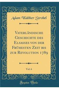 Vaterlï¿½ndische Geschichte Des Elsasses Von Der Frï¿½hesten Zeit Bis Zur Revolution 1789, Vol. 6 (Classic Reprint)